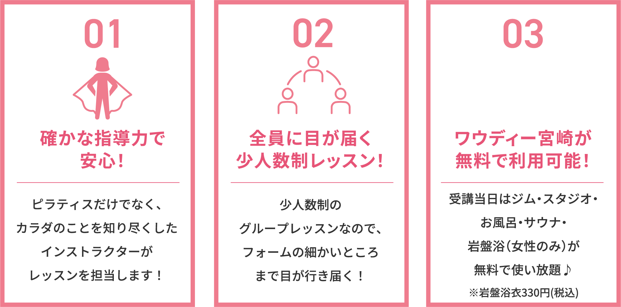 確かな指導力で安心！ピラティスだけでなく、カラダのことを知り尽くしたインストラクターがレッスンを担当します！全員に目が届く少人数制レッスン！少人数制のグループレッスンなので、フォームの細かいところまで目が行き届く！ワウディー宮崎が無料で利用可能！受講当日はジム・スタジオ・お風呂・サウナ・岩盤浴（女性のみ）が無料で使い放題♪※岩盤浴衣330円（税込）